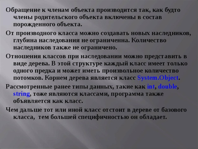 Обращение к членам объекта производится так, как будто члены родительского объекта включены в состав порожденного объекта. От производного класса можно создавать новых наследников, глубина наследования не ограниченна. Количество наследников также не ограничено. Отношения классов при наследовании можно представить в виде дерева. В этой структуре каждый класс имеет только одного предка и может иметь произвольное количество потомков. Корнем дерева является класс System . Object . Рассмотренные ранее типы данных, такие как int , double , string , тоже являются классами, программа также объявляется как класс. Чем дальше тот или иной класс отстоит в дереве от базового класса, тем большей специфичностью он обладает.    