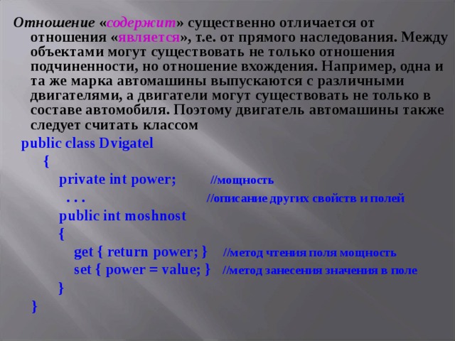 Отношение « содержит » существенно отличается от отношения « является », т.е. от прямого наследования. Между объектами могут существовать не только отношения подчиненности, но отношение вхождения. Например, одна и та же марка автомашины выпускаются с различными двигателями, а двигатели могут существовать не только в составе автомобиля. Поэтому двигатель автомашины также следует считать классом  public class Dvigatel  {  private int power ; //мощность  . . . //описание других свойств и полей   public int moshnost  {  get { return power ; } //метод чтения поля мощность  set { power = value; } //метод занесения значения в поле  }  } 