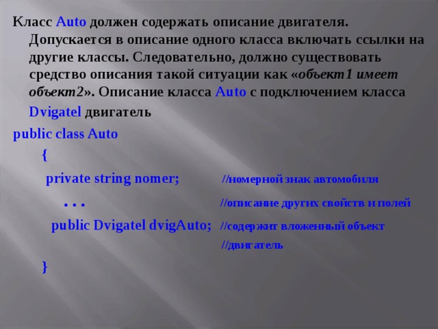 Класс Auto должен содержать описание двигателя. Допускается в описание одного класса включать ссылки на другие классы. Следовательно, должно существовать средство описания такой ситуации как « объект1 имеет объект2 ». Описание класса Auto с подключением класса Dvigatel  двигатель  public class Auto  {  private string nomer;  //номерной знак автомобиля  . . . //описание других свойств и полей  public Dvigatel dvigAuto;  //содержит вложенный объект  //двигатель   }  