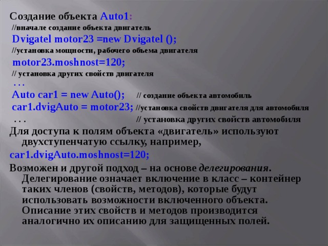 Создание объекта Auto 1 :  //вначале создание объекта двигатель  Dvigatel motor 23 = new Dvigatel ();   //установка мощности, рабочего объема двигателя  motor23.moshnost=120;  // установка других свойств двигателя  . . .  Auto car 1 = new Auto ();  // создание объекта автомобиль  car 1. dvigAuto = motor 23;  //установка свойств двигателя для автомобиля  . . .  // установка других свойств автомобиля Для доступа к полям объекта «двигатель» используют двухступенчатую ссылку, например,  car 1. dvigAuto . moshnost =120; Возможен и другой подход – на основе делегирования . Делегирование означает включение в класс – контейнер таких членов (свойств, методов), которые будут использовать возможности включенного объекта. Описание этих свойств и методов производится аналогично их описанию для защищенных полей. 