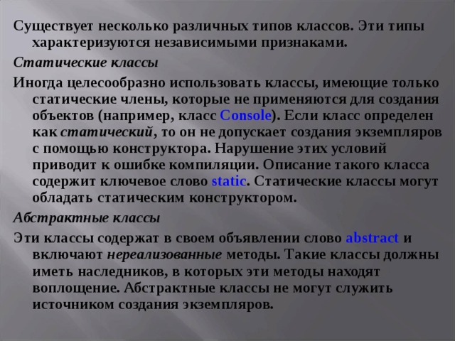 Существует несколько различных типов классов. Эти типы характеризуются независимыми признаками. Статические классы Иногда целесообразно использовать классы, имеющие только статические члены, которые не применяются для создания объектов (например, класс Console ). Если класс определен как статический , то он не допускает создания экземпляров с помощью конструктора. Нарушение этих условий приводит к ошибке компиляции. Описание такого класса содержит ключевое слово static . Статические классы могут обладать статическим конструктором. Абстрактные  классы Эти классы содержат в своем объявлении слово abstract и включают нереализованные методы. Такие классы должны иметь наследников, в которых эти методы находят воплощение. Абстрактные классы не могут служить источником создания экземпляров.  