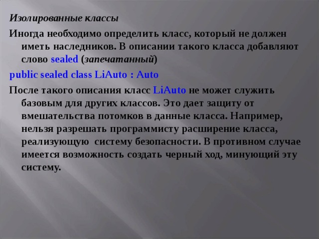 Изолированные классы Иногда необходимо определить класс, который не должен иметь наследников. В описании такого класса добавляют слово sealed ( запечатанный ) public sealed class LiAuto : Auto После такого описания класс LiAuto  не может служить базовым для других классов. Это дает защиту от вмешательства потомков в данные класса. Например, нельзя разрешать программисту расширение класса, реализующую систему безопасности. В противном случае имеется возможность создать черный ход, минующий эту систему.  