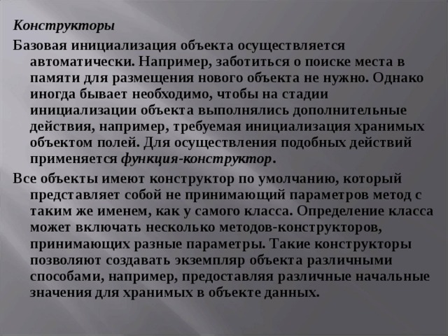 Конструкторы Базовая инициализация объекта осуществляется автоматически. Например, заботиться о поиске места в памяти для размещения нового объекта не нужно. Однако иногда бывает необходимо, чтобы на стадии инициализации объекта выполнялись дополнительные действия, например, требуемая инициализация хранимых объектом полей. Для осуществления подобных действий применяется функция-конструктор . Все объекты имеют конструктор по умолчанию, который представляет собой не принимающий параметров метод с таким же именем, как у самого класса. Определение класса может включать несколько методов-конструкторов, принимающих разные параметры. Такие конструкторы позволяют создавать экземпляр объекта различными способами, например, предоставляя различные начальные значения для хранимых в объекте данных.  