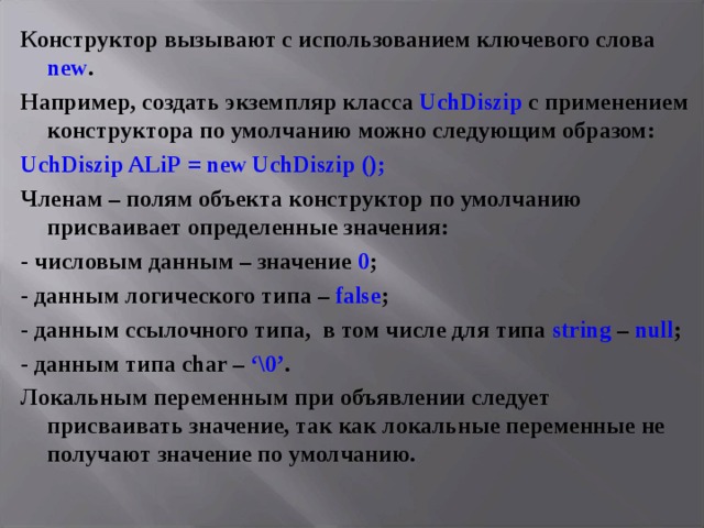 Конструктор вызывают с использованием ключевого слова new . Например, создать экземпляр класса UchDiszip с применением конструктора по умолчанию можно следующим образом: UchDiszip ALiP = new UchDiszip (); Членам – полям объекта конструктор по умолчанию присваивает определенные значения: - числовым данным – значение 0 ; - данным логического типа – false ; - данным ссылочного типа, в том числе для типа string – null ; - данным типа char – ‘\0’ . Локальным переменным при объявлении следует присваивать значение, так как локальные переменные не получают значение по умолчанию. 