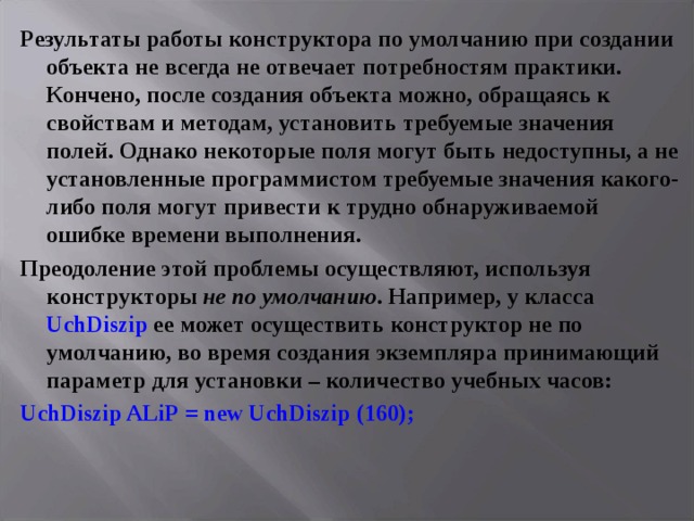 Результаты работы конструктора по умолчанию при создании объекта не всегда не отвечает потребностям практики. Кончено, после создания объекта можно, обращаясь к свойствам и методам, установить требуемые значения полей. Однако некоторые поля могут быть недоступны, а не установленные программистом требуемые значения какого-либо поля могут привести к трудно обнаруживаемой ошибке времени выполнения. Преодоление этой проблемы осуществляют, используя конструкторы не по умолчанию . Например, у класса UchDiszip ее может осуществить конструктор не по умолчанию, во время создания экземпляра принимающий параметр для установки – количество учебных часов: UchDiszip ALiP = new UchDiszip (160);  