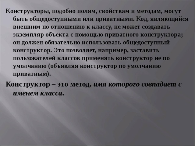 Конструкторы, подобно полям, свойствам и методам, могут быть общедоступными или приватными. Код, являющийся внешним по отношению к классу, не может создавать экземпляр объекта с помощью приватного конструктора; он должен обязательно использовать общедоступный конструктор. Это позволяет, например, заставить пользователей классов применять конструктор не по умолчанию (объявляя конструктор по умолчанию приватным). Конструктор – это метод, имя которого совпадает с именем класса . 