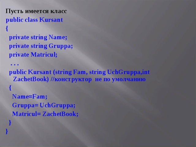 Пусть имеется класс public class Kursant {  private string Name;  private string Gruppa;  private Matricul;  .  .  .  public Kursant  (string Fam, string UchGruppa,int ZachetBook) // конструктор не по умолчанию  {           Name = Fam ;  Gruppa = UchGruppa ;  Matricul = ZachetBook ;  } }  