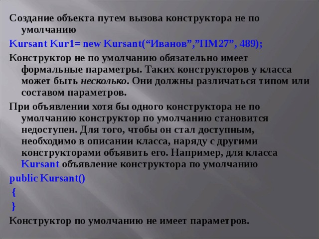 Создание объекта путем вызова конструктора не по умолчанию Kursant Kur 1= new Kursant (“Иванов”,”ПМ27”, 489); Конструктор не по умолчанию обязательно имеет формальные параметры. Таких конструкторов у класса может быть несколько . Они должны различаться типом или составом параметров. При объявлении хотя бы одного конструктора не по умолчанию конструктор по умолчанию становится недоступен. Для того, чтобы он стал доступным, необходимо в описании класса, наряду с другими конструкторами объявить его. Например, для класса Kursant объявление конструктора по умолчанию public Kursant ()  {  } Конструктор по умолчанию не имеет параметров. 