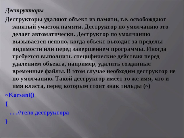 Деструкторы Деструкторы удаляют объект из памяти, т.е. освобождают занятый участок памяти. Деструктор по умолчанию это делает автоматически. Деструктор по умолчанию вызывается неявно, когда объект выходит за пределы видимости или перед завершением программы. Иногда требуется выполнить специфические действия перед удалением объекта, например, удалить созданные временные файлы. В этом случае необходим деструктор не по умолчанию. Такой деструктор имеет то же имя, что и имя класса, перед которым стоит знак тильды (~) ~ Kursant () {  . . . //тело деструктора } 