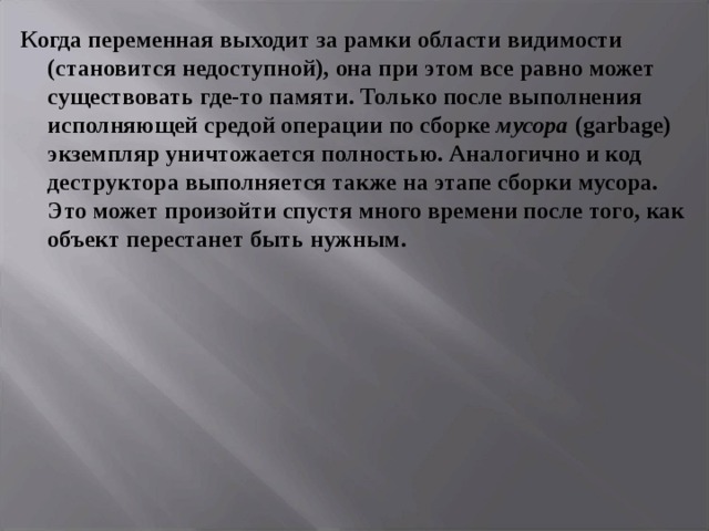 Когда переменная выходит за рамки области видимости (становится недоступной), она при этом все равно может существовать где-то памяти. Только после выполнения исполняющей средой операции по сборке мусора ( garbage ) экземпляр уничтожается полностью. Аналогично и код деструктора выполняется также на этапе сборки мусора. Это может произойти спустя много времени после того, как объект перестанет быть нужным.  