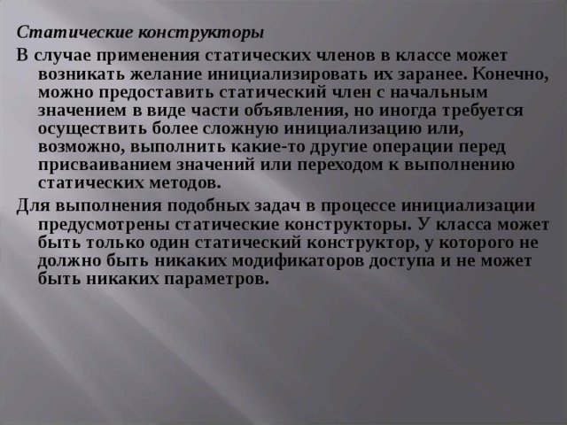 Статические конструкторы В случае применения статических членов в классе может возникать желание инициализировать их заранее. Конечно, можно предоставить статический член с начальным значением в виде части объявления, но иногда требуется осуществить более сложную инициализацию или, возможно, выполнить какие-то другие операции перед присваиванием значений или переходом к выполнению статических методов. Для выполнения подобных задач в процессе инициализации предусмотрены статические конструкторы. У класса может быть только один статический конструктор, у которого не должно быть никаких модификаторов доступа и не может быть никаких параметров.  