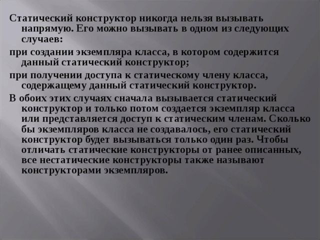 Статический конструктор никогда нельзя вызывать напрямую. Его можно вызывать в одном из следующих случаев: при создании экземпляра класса, в котором содержится данный статический конструктор; при получении доступа к статическому члену класса, содержащему данный статический конструктор. В обоих этих случаях сначала вызывается статический конструктор и только потом создается экземпляр класса или представляется доступ к статическим членам. Сколько бы экземпляров класса не создавалось, его статический конструктор будет вызываться только один раз. Чтобы отличать статические конструкторы от ранее описанных, все нестатические конструкторы также называют конструкторами экземпляров. 