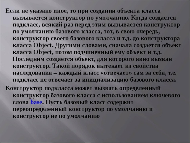 Если не указано иное, то при создании объекта класса вызывается конструктор по умолчанию. Когда создается подкласс, всякий раз перед этим вызывается конструктор по умолчанию базового класса, тот, в свою очередь, конструктор своего базового класса и т.д. до конструктора класса Object . Другими словами, сначала создается объект класса Object , потом подчиненный ему объект и т.д. Последним создается объект, для которого явно вызван конструктор. Такой порядок вытекает из свойства наследования – каждый класс «отвечает» сам за себя, т.е. подкласс не отвечает за инициализацию базового класса. Конструктор подкласса может вызвать определенный конструктор базового класса с использованием ключевого слова base . Пусть базовый класс содержит переопределенный конструктор по умолчанию и конструктор не по умолчанию 