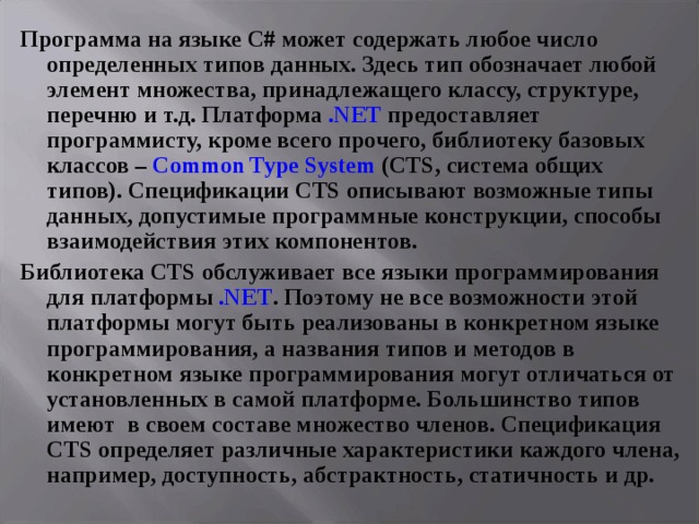 Программа на языке С# может содержать любое число определенных типов данных. Здесь тип обозначает любой элемент множества, принадлежащего классу, структуре, перечню и т.д. Платформа . NET предоставляет программисту, кроме всего прочего, библиотеку базовых классов – Common Type System ( CTS , система общих типов). Спецификации CTS описывают возможные типы данных, допустимые программные конструкции, способы взаимодействия этих компонентов. Библиотека CTS обслуживает все языки программирования для платформы . NET . Поэтому не все возможности этой платформы могут быть реализованы в конкретном языке программирования, а названия типов и методов в конкретном языке программирования могут отличаться от установленных в самой платформе. Большинство типов имеют в своем составе множество членов. Спецификация CTS определяет различные характеристики каждого члена, например, доступность, абстрактность, статичность и др. 