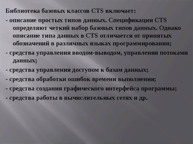 Библиотека базовых классов CTS включает: - описание простых типов данных. Спецификации CTS определяют четкий набор базовых типов данных. Однако описание типа данных в CTS отличается от принятых обозначений в различных языках программирования; - средства управления вводом-выводом, управления потоками данных; - средства управления доступом к базам данных; - средства обработки ошибок времени выполнения; - средства создания графического интерфейса программы; - средства работы в вычислительных сетях и др. 