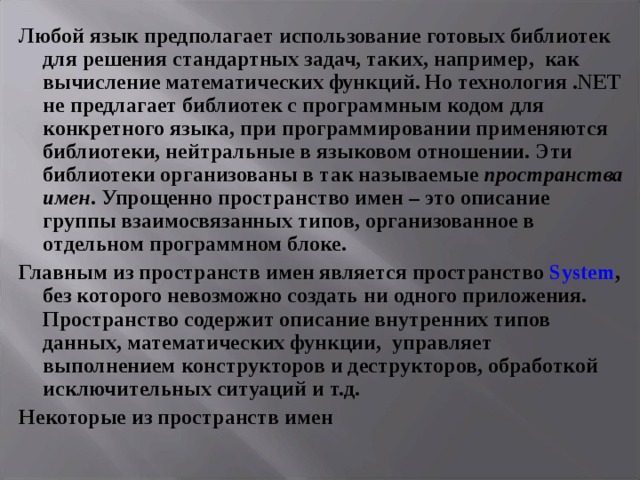 Любой язык предполагает использование готовых библиотек для решения стандартных задач, таких, например, как вычисление математических функций. Но технология . NET не предлагает библиотек с программным кодом для конкретного языка, при программировании применяются библиотеки, нейтральные в языковом отношении. Эти библиотеки организованы в так называемые пространства имен . Упрощенно пространство имен – это описание группы взаимосвязанных типов, организованное в отдельном программном блоке. Главным из пространств имен является пространство System , без которого невозможно создать ни одного приложения. Пространство содержит описание внутренних типов данных, математических функции, управляет выполнением конструкторов и деструкторов, обработкой исключительных ситуаций и т.д.  Некоторые из пространств имен 