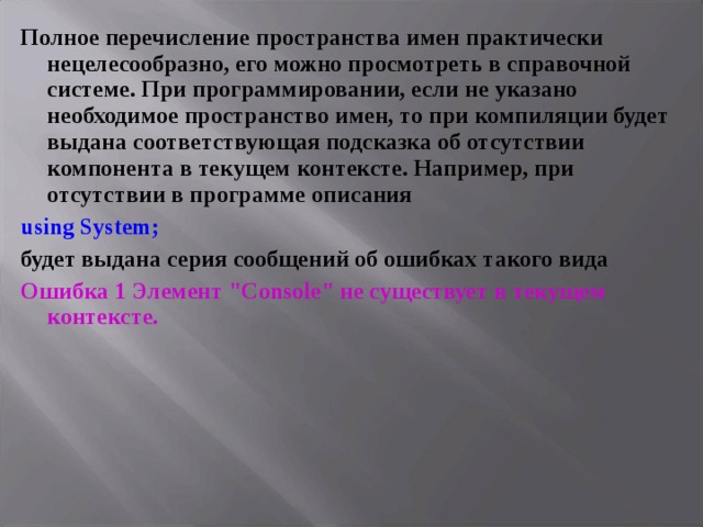 Полное перечисление пространства имен практически нецелесообразно, его можно просмотреть в справочной системе. При программировании, если не указано необходимое пространство имен, то при компиляции будет выдана соответствующая подсказка об отсутствии компонента в текущем контексте. Например, при отсутствии в программе описания using System; будет выдана серия сообщений об ошибках такого вида Ошибка 1 Элемент 