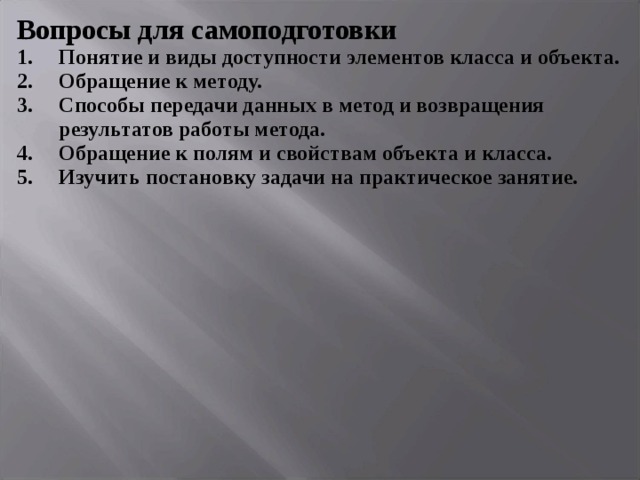 Вопросы для самоподготовки Понятие и виды доступности элементов класса и объекта. Обращение к методу. Способы передачи данных в метод и возвращения результатов работы метода. Обращение к полям и свойствам объекта и класса. Изучить постановку задачи на практическое занятие.  