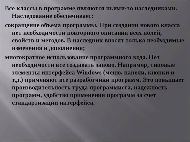 Все классы в программе являются чьими-то наследниками. Наследование обеспечивает: сокращение объема программы. При создании нового класса нет необходимости повторного описания всех полей, свойств и методов. В наследник вносят только необходимые изменения и дополнения; многократное использование программного кода. Нет необходимости все создавать заново. Например, типовые элементы интерфейса Windows (меню, панели, кнопки и т.д.) применяют все разработчики программ. Это повышает производительность труда программиста, надежность программ, удобство применения программ за счет стандартизации интерфейса. 