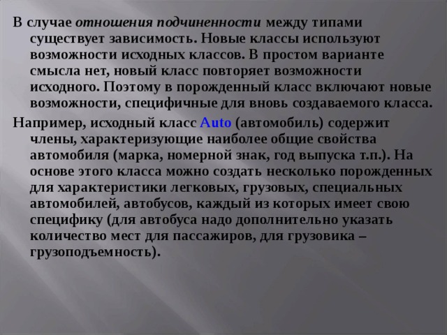 В случае отношения подчиненности между типами существует зависимость. Новые классы используют возможности исходных классов. В простом варианте смысла нет, новый класс повторяет возможности исходного. Поэтому в порожденный класс включают новые возможности, специфичные для вновь создаваемого класса. Например, исходный класс Auto (автомобиль) содержит члены, характеризующие наиболее общие свойства автомобиля (марка, номерной знак, год выпуска т.п.). На основе этого класса можно создать несколько порожденных для характеристики легковых, грузовых, специальных автомобилей, автобусов, каждый из которых имеет свою специфику (для автобуса надо дополнительно указать количество мест для пассажиров, для грузовика – грузоподъемность). 
