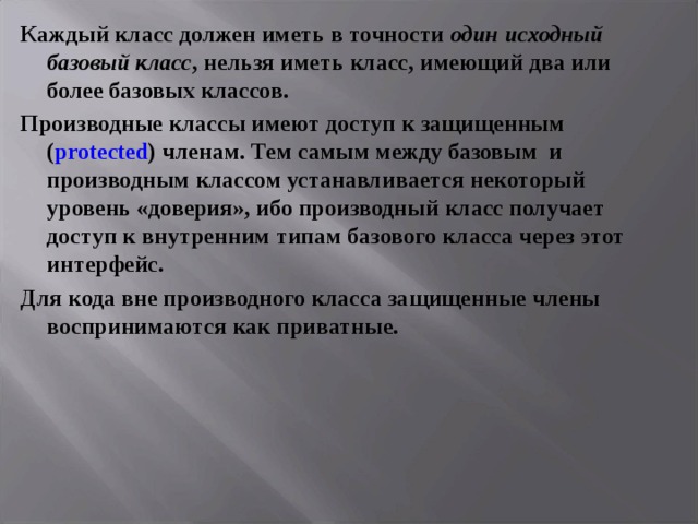 Каждый класс должен иметь в точности один исходный базовый класс , нельзя иметь класс, имеющий два или более базовых классов. Производные классы имеют доступ к защищенным ( protected ) членам. Тем самым между базовым и производным классом устанавливается некоторый уровень «доверия», ибо производный класс получает доступ к внутренним типам базового класса через этот интерфейс. Для кода вне производного класса защищенные члены воспринимаются как приватные.  