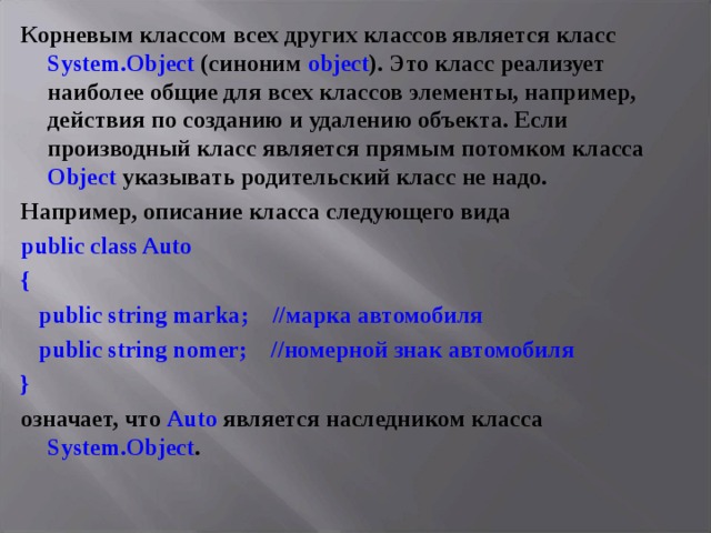 Корневым классом всех других классов является класс System . Object (синоним object ). Это класс реализует наиболее общие для всех классов элементы, например, действия по созданию и удалению объекта. Если производный класс является прямым потомком класса Object указывать родительский класс не надо. Например, описание класса следующего вида public class Auto {  public string marka ; //марка автомобиля  public string nomer ; //номерной знак автомобиля } означает, что Auto является наследником класса System . Object .  