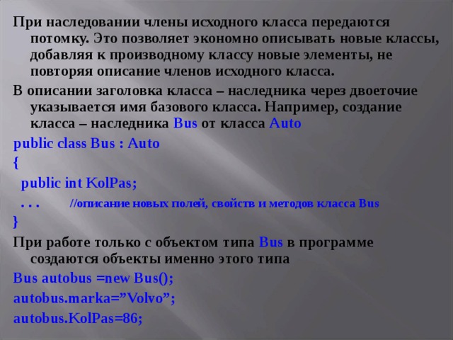 При наследовании члены исходного класса передаются потомку. Это позволяет экономно описывать новые классы, добавляя к производному классу новые элементы, не повторяя описание членов исходного класса. В описании заголовка класса – наследника через двоеточие указывается имя базового класса. Например, создание класса – наследника Bus от класса Auto public class Bus : Auto {  public int KolPas ;  . . . //описание новых полей, свойств и методов класса Bus } При работе только с объектом типа Bus в программе создаются объекты именно этого типа Bus autobus =new Bus(); autobus.marka=”Volvo”; autobus . KolPas =86; 