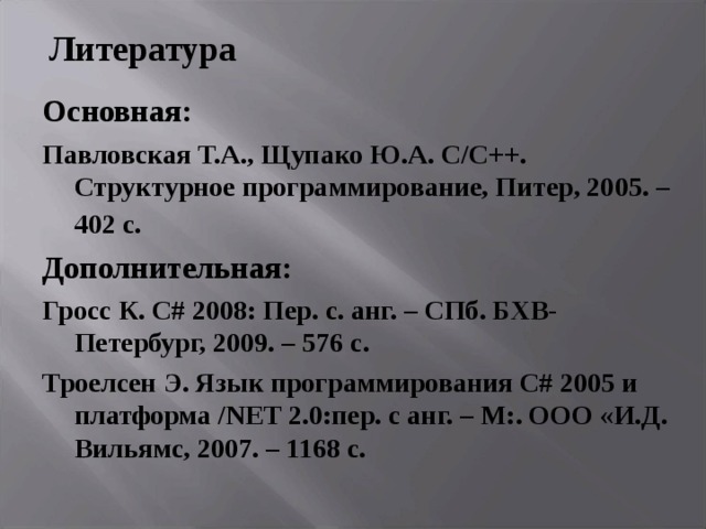Литература Основная: Павловская Т.А., Щупако Ю.А. C / C ++. Структурное программирование, Питер, 2005. – 402 с.  Дополнительная: Гросс К. С# 2008: Пер. с. анг. – СПб. БХВ-Петербург, 2009. – 576 с. Троелсен Э. Язык программирования С# 2005 и платформа /NET 2.0:пер. с анг. – М:. ООО «И.Д. Вильямс, 2007. – 1168 с. 