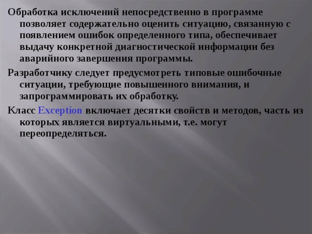 Обработка исключений непосредственно в программе позволяет содержательно оценить ситуацию, связанную с появлением ошибок определенного типа, обеспечивает выдачу конкретной диагностической информации без аварийного завершения программы. Разработчику следует предусмотреть типовые ошибочные ситуации, требующие повышенного внимания, и запрограммировать их обработку. Класс Exception включает десятки свойств и методов, часть из которых является виртуальными, т.е. могут переопределяться.  