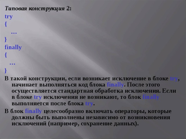 Типовая конструкция 2: try {  … } finally {  … } В такой конструкции, если возникает исключение в блоке try , начинает выполняться код блока finally . После этого осуществляется стандартная обработка исключения. Если в блоке try исключения не возникают, то блок finally выполняется после блока try . В блок finally целесообразно включать операторы, которые должны быть выполнены независимо от возникновения исключений (например, сохранение данных). 