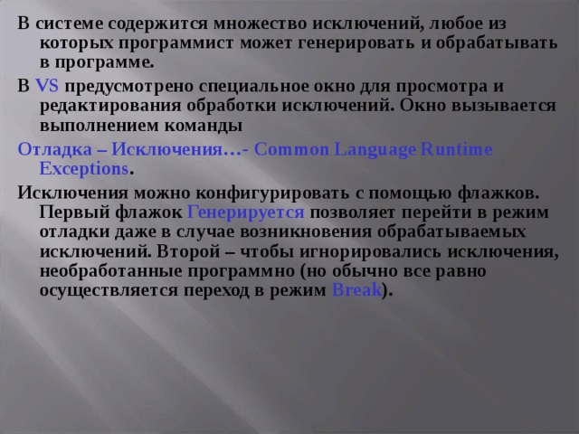 В системе содержится множество исключений, любое из которых программист может генерировать и обрабатывать в программе. В VS предусмотрено специальное окно для просмотра и редактирования обработки исключений. Окно вызывается выполнением команды Отладка  –  Исключения…- Common Language Runtime Exceptions . Исключения можно конфигурировать с помощью флажков. Первый флажок Генерируется позволяет перейти в режим отладки даже в случае возникновения обрабатываемых исключений. Второй – чтобы игнорировались исключения, необработанные программно (но  обычно все равно осуществляется переход в режим Break ). 