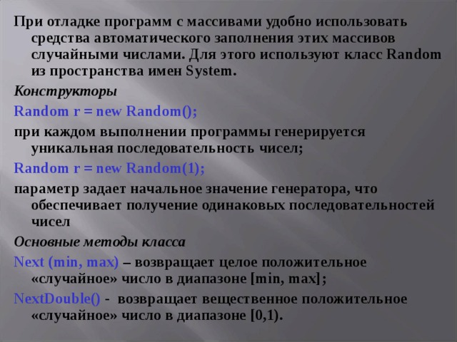 При отладке программ с массивами удобно использовать средства автоматического заполнения этих массивов случайными числами. Для этого используют класс Random из пространства имен System . Конструкторы Random r = new Random();  при каждом выполнении программы генерируется уникальная последовательность чисел; Random r = new Random( 1 ); параметр задает начальное значение генератора, что обеспечивает получение одинаковых последовательностей чисел Основные методы класса Next (min, max) – возвращает целое положительное «случайное»  число в диапазоне [min, max] ; NextDouble() - возвращает вещественное положительное «случайное» число в диапазоне [0,1). 