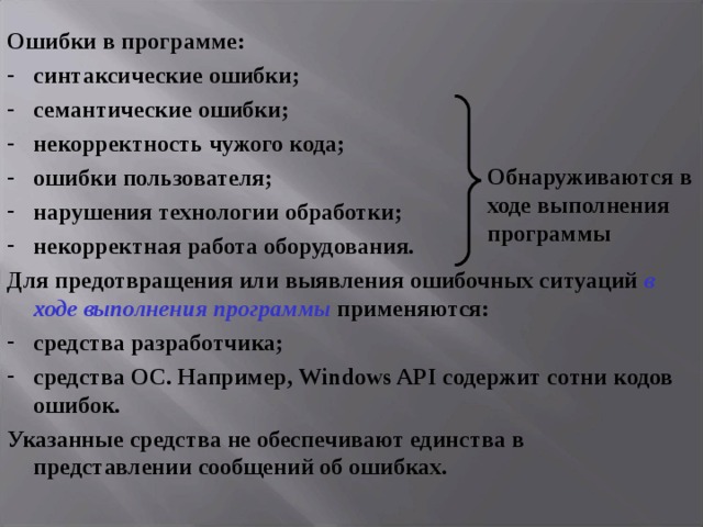 Ошибки в программе: синтаксические ошибки; семантические ошибки; некорректность чужого кода; ошибки пользователя; нарушения технологии обработки; некорректная работа оборудования. Для предотвращения или выявления ошибочных ситуаций в ходе выполнения программы применяются: средства разработчика; средства ОС. Например, Windows API содержит сотни кодов ошибок. Указанные средства не обеспечивают единства в представлении сообщений об ошибках. Обнаруживаются в ходе выполнения программы 