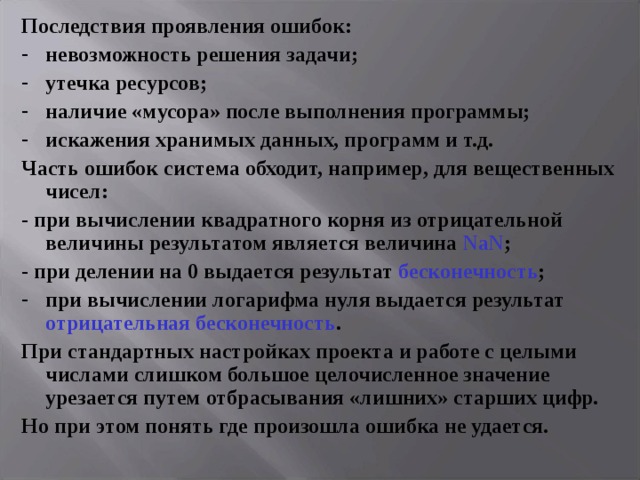 Последствия проявления ошибок: невозможность решения задачи; утечка ресурсов; наличие «мусора» после выполнения программы; искажения хранимых данных, программ и т.д. Часть ошибок система обходит, например, для вещественных чисел: - при вычислении квадратного корня из отрицательной величины результатом является величина NaN ; - при делении на 0 выдается результат бесконечность ; при вычислении логарифма нуля выдается результат отрицательная бесконечность . При стандартных настройках проекта и работе с целыми числами слишком большое целочисленное значение урезается путем отбрасывания «лишних» старших цифр. Но при этом понять где произошла ошибка не удается. 