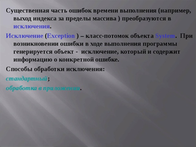 Существенная часть ошибок времени выполнения (например, выход индекса за пределы массива ) преобразуются в исключения . Исключение  ( Exception ) – класс-потомок объекта System .  При возникновении ошибки в ходе выполнения программы генерируется объект - исключение, который и содержит информацию о конкретной ошибке. Способы обработки исключения: стандартный ; обработка в приложении . 
