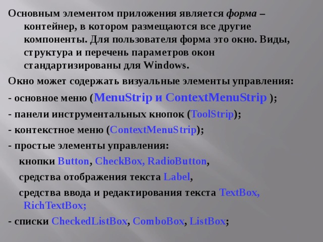 Основным элементом приложения является форма – контейнер, в котором размещаются все другие компоненты. Для пользователя форма это окно. Виды, структура и перечень параметров окон стандартизированы для Windows . Окно может содержать визуальные элементы управления: - основное меню ( MenuStrip и ContextMenuStrip  ); - панели инструментальных кнопок ( ToolStrip ); - контекстное меню ( ContextMenuStrip ); - простые элементы управления:  кнопки Button , CheckBox ,  RadioButton ,  средства отображения текста Label ,  средства ввода и редактирования текста TextBox ,  RichTextBox ; - списки CheckedListBox , ComboBox , ListBox ; 