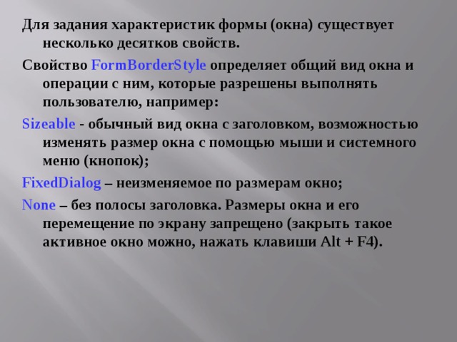 Для задания характеристик формы (окна) существует несколько десятков свойств. Свойство FormBorderStyle  определяет общий вид окна и операции с ним, которые разрешены выполнять пользователю, например: Sizeable - обычный вид окна с заголовком, возможностью изменять размер окна с помощью мыши и системного меню (кнопок); FixedDialog  – неизменяемое по размерам окно; None – без полосы заголовка. Размеры окна и его перемещение по экрану запрещено (закрыть такое активное окно можно, нажать клавиши Alt + F4) .  
