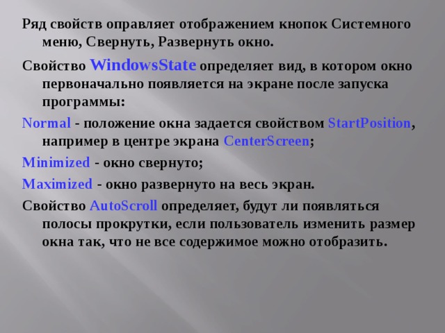 Ряд свойств оправляет отображением кнопок Системного меню, Свернуть, Развернуть окно. Свойство WindowsState определяет вид, в котором окно первоначально появляется на экране после запуска программы: Normal  - положение окна задается свойством StartPosition , например в центре экрана CenterScreen ; Minimized - окно свернуто; Maximized - окно развернуто на весь экран. Свойство AutoScroll определяет, будут ли появляться полосы прокрутки, если пользователь изменить размер окна так, что не все содержимое можно отобразить. 