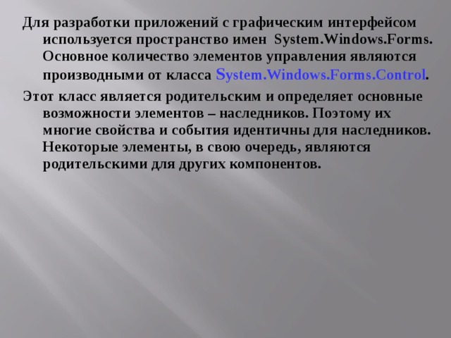 Для разработки приложений с графическим интерфейсом используется пространство имен System.Windows.Forms . Основное количество элементов управления являются производными от класса S ystem.Windows.Forms .Control . Этот класс является родительским и определяет основные возможности элементов – наследников. Поэтому их многие свойства и события идентичны для наследников. Некоторые элементы, в свою очередь, являются родительскими для других компонентов.  