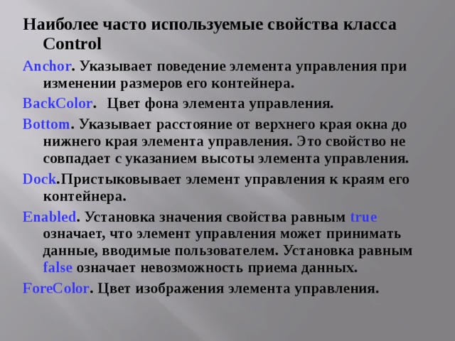 Наиболее часто используемые свойства класса Control Anchor . Указывает поведение элемента управления при изменении размеров его контейнера. BackColor .  Цвет фона элемента управления. Bottom . Указывает расстояние от верхнего края окна до нижнего края элемента управления. Это свойство не совпадает с указанием высоты элемента управления. Dock .  Пристыковывает элемент управления к краям его контейнера. Enabled . Установка значения свойства равным true  означает, что элемент управления может принимать данные, вводимые пользователем. Установка равным false  означает невозможность приема данных. ForeColor . Цвет изображения элемента управления. 