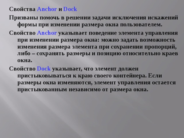 Свойства Anchor  и  Dock Призваны помочь в решении задачи исключения искажений формы при изменении размера окна пользователем. Свойство Anchor  указывает поведение элемента управления при изменении размера окна: можно задать возможность изменения размера элемента при сохранении пропорций, либо – сохранять размеры и позицию относительно краев окна. Свойство Dock указывает, что элемент должен пристыковываться к краю своего контейнера. Если размеры окна изменяются, элемент управления остается пристыкованным независимо от размера окна. 