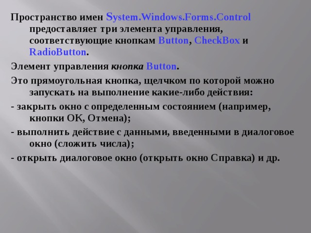 Пространство имен S ystem.Windows.Forms .Control предоставляет три элемента управления, соответствующие кнопкам Button , CheckBox  и RadioButton . Элемент управления кнопка  Button . Это прямоугольная кнопка, щелчком по которой можно запускать на выполнение какие-либо действия: - закрыть окно с определенным состоянием (например, кнопки ОК, Отмена); - выполнить действие с данными, введенными в диалоговое окно (сложить числа); - открыть диалоговое окно (открыть окно Справка) и др. 
