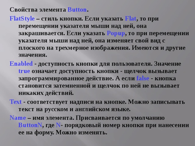 Свойства элемента Button . FlatStyle  – стиль кнопки. Если указать Flat , то при перемещении указателя мыши над ней, она закрашивается. Если указать Popup , то при перемещении указателя мыши над ней, она изменяет свой вид с плоского на трехмерное изображения. Имеются и другие значения. Enabled - доступность кнопки для пользователя. Значение true  означает доступность кнопки - щелчок вызывает запрограммированное действие. А если  false - кнопка становится затемненной и щелчок по ней не вызывает никаких действий. Text  - соответствует надписи на кнопке. Можно записывать текст на русском и английском языке. Name – имя элемента. Присваивается по умолчанию ButtonN , где N - порядковый номер кнопки при нанесении ее на форму. Можно изменять. 