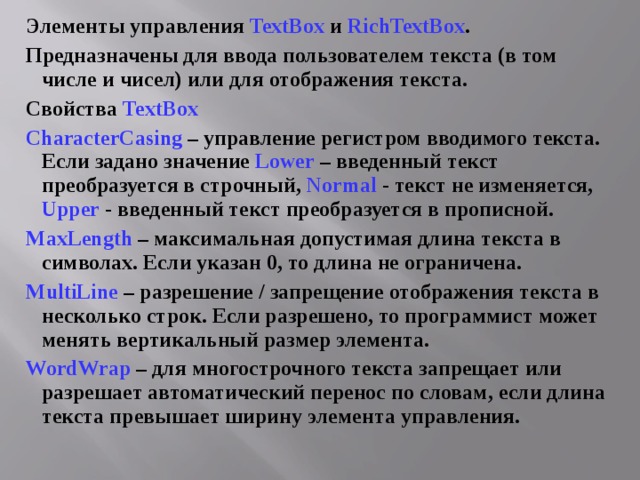 Элементы управления TextBox и RichTextBox . Предназначены для ввода пользователем текста (в том числе и чисел) или для отображения текста. Свойства TextBox  CharacterCasing  – управление регистром вводимого текста. Если задано значение Lower  – введенный текст преобразуется в строчный, Normal  - текст не изменяется, Upper  - введенный текст преобразуется в прописной. MaxLength – максимальная допустимая длина текста в символах. Если указан 0, то длина не ограничена. MultiLine – разрешение / запрещение отображения текста в несколько строк. Если разрешено, то программист может менять вертикальный размер элемента. WordWrap – для многострочного текста запрещает или разрешает автоматический перенос по словам, если длина текста превышает ширину элемента управления. 