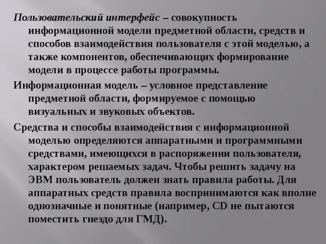 Пользовательский интерфейс – совокупность информационной модели предметной области, средств и способов взаимодействия пользователя с этой моделью, а также компонентов, обеспечивающих формирование модели в процессе работы программы. Информационная модель – условное представление предметной области, формируемое с помощью визуальных и звуковых объектов. Средства и способы взаимодействия с информационной моделью определяются аппаратными и программными средствами, имеющихся в распоряжении пользователя, характером решаемых задач. Чтобы решить задачу на ЭВМ пользователь должен знать правила работы. Для аппаратных средств правила воспринимаются как вполне однозначные и понятные (например, CD не пытаются поместить гнездо для ГМД). 