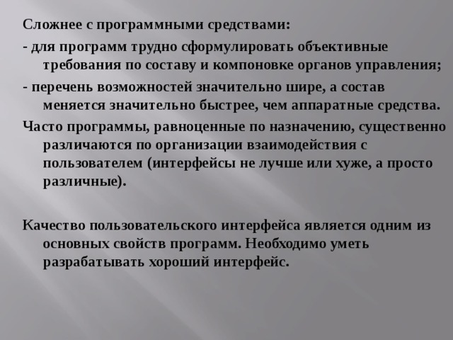 Сложнее с программными средствами: - для программ трудно сформулировать объективные требования по составу и компоновке органов управления; - перечень возможностей значительно шире, а состав меняется значительно быстрее, чем аппаратные средства. Часто программы, равноценные по назначению, существенно различаются по организации взаимодействия с пользователем (интерфейсы не лучше или хуже, а просто различные).  Качество пользовательского интерфейса является одним из основных свойств программ. Необходимо уметь разрабатывать хороший интерфейс. 