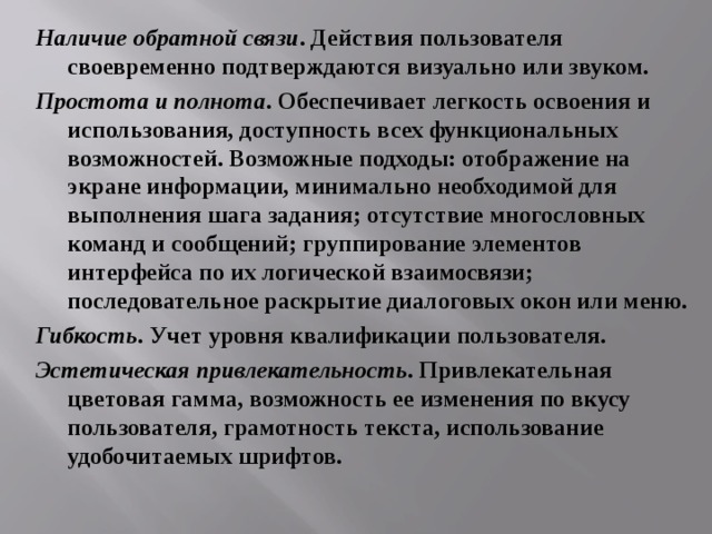 Наличие обратной связи . Действия пользователя своевременно подтверждаются визуально или звуком. Простота и полнота . Обеспечивает легкость освоения и использования, доступность всех функциональных возможностей. Возможные подходы: отображение на экране информации, минимально необходимой для выполнения шага задания; отсутствие многословных команд и сообщений; группирование элементов интерфейса по их логической взаимосвязи; последовательное раскрытие диалоговых окон или меню. Гибкость . Учет уровня квалификации пользователя. Эстетическая привлекательность . Привлекательная цветовая гамма, возможность ее изменения по вкусу пользователя, грамотность текста, использование удобочитаемых шрифтов. 