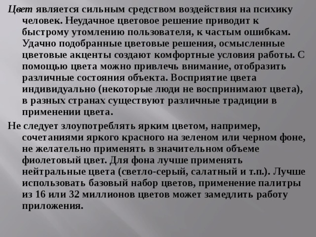 Цвет является сильным средством воздействия на психику человек. Неудачное цветовое решение приводит к быстрому утомлению пользователя, к частым ошибкам. Удачно подобранные цветовые решения, осмысленные цветовые акценты создают комфортные условия работы. С помощью цвета можно привлечь внимание, отобразить различные состояния объекта. Восприятие цвета индивидуально (некоторые люди не воспринимают цвета), в разных странах существуют различные традиции в применении цвета. Не следует злоупотреблять ярким цветом, например, сочетаниями яркого красного на зеленом или черном фоне, не желательно применять в значительном объеме фиолетовый цвет. Для фона лучше применять нейтральные цвета (светло-серый, салатный и т.п.). Лучше использовать базовый набор цветов, применение палитры из 16 или 32 миллионов цветов может замедлить работу приложения. 