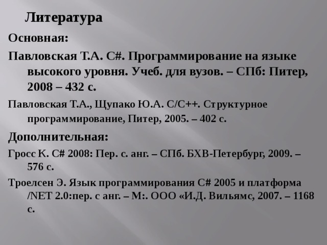 Литература Основная: Павловская Т.А. C #. Программирование на языке высокого уровня. Учеб. для вузов. – СПб: Питер, 2008 – 432 с. Павловская Т.А., Щупако Ю.А. C / C ++. Структурное программирование, Питер, 2005. – 402 с.  Дополнительная: Гросс К. С# 2008: Пер. с. анг. – СПб. БХВ-Петербург, 2009. – 576 с. Троелсен Э. Язык программирования С# 2005 и платформа /NET 2.0:пер. с анг. – М:. ООО «И.Д. Вильямс, 2007. – 1168 с. 