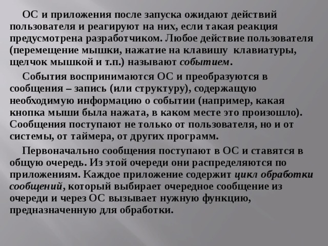 ОС и приложения после запуска ожидают действий пользователя и реагируют на них, если такая реакция предусмотрена разработчиком. Любое действие пользователя (перемещение мышки, нажатие на клавишу клавиатуры, щелчок мышкой и т.п.) называют событием . События воспринимаются ОС и преобразуются в сообщения – запись (или структуру), содержащую необходимую информацию о событии (например, какая кнопка мыши была нажата, в каком месте это произошло). Сообщения поступают не только от пользователя, но и от системы, от таймера, от других программ. Первоначально сообщения поступают в ОС и ставятся в общую очередь. Из этой очереди они распределяются по приложениям. Каждое приложение содержит цикл обработки сообщений , который выбирает очередное сообщение из очереди и через ОС вызывает нужную функцию, предназначенную для обработки. 